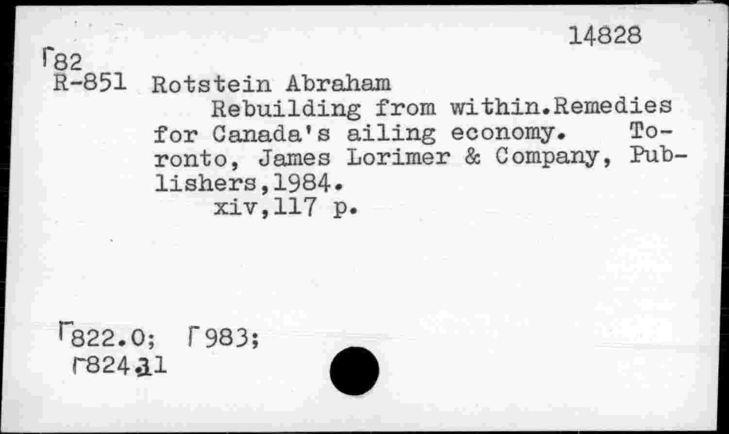 ﻿14828 r82
R-851 Rotstein Abraham
Rebuilding from within.Remedies for Canada's ailing economy. Toronto, James Lorimer & Company, Publishers, 1984. xiv,117 p.
r822.0; T983;
T824.ll